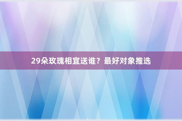 29朵玫瑰相宜送谁？最好对象推选
