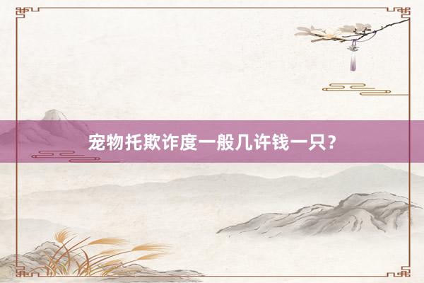 宠物托欺诈度一般几许钱一只？